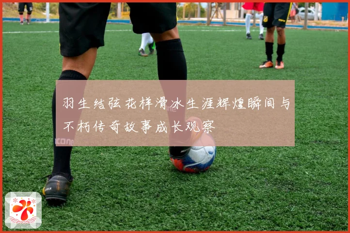 羽生结弦花样滑冰生涯辉煌瞬间与不朽传奇故事成长观察