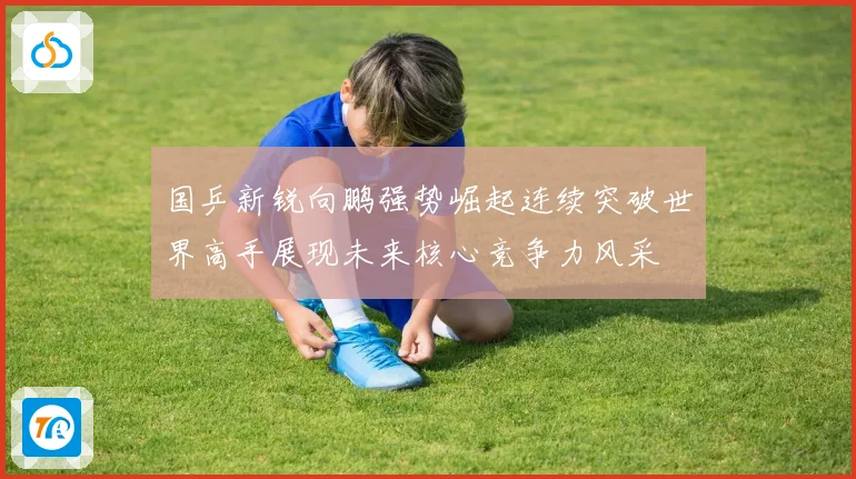 国乒新锐向鹏强势崛起连续突破世界高手展现未来核心竞争力风采