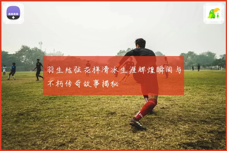 羽生结弦花样滑冰生涯辉煌瞬间与不朽传奇故事揭秘
