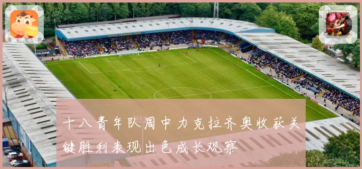十八青年队周中力克拉齐奥收获关键胜利表现出色成长观察