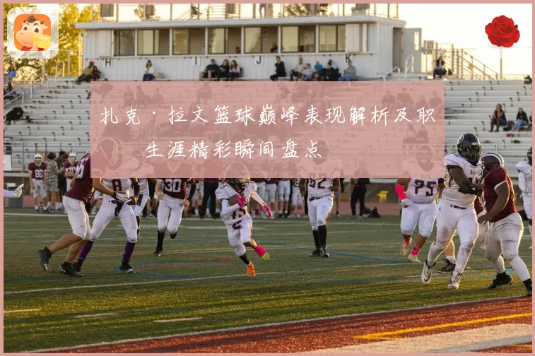 扎克·拉文篮球巅峰表现解析及职业生涯精彩瞬间盘点