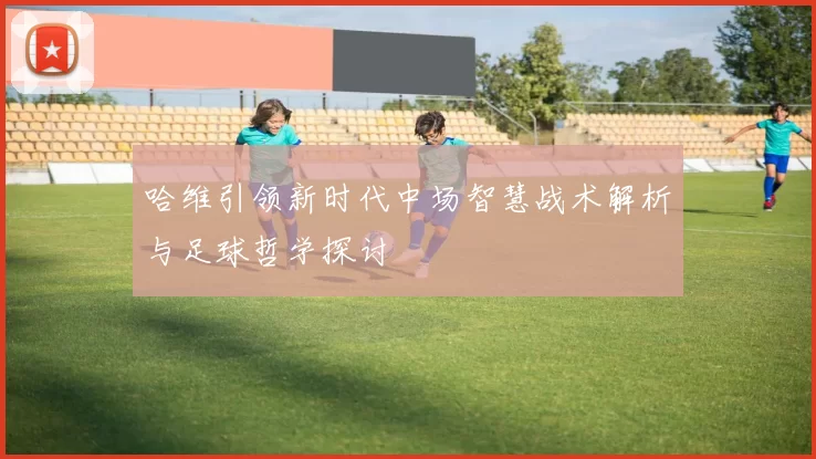 哈维引领新时代中场智慧战术解析与足球哲学探讨