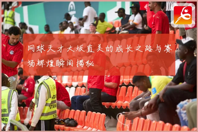 网球天才大坂直美的成长之路与赛场辉煌瞬间揭秘