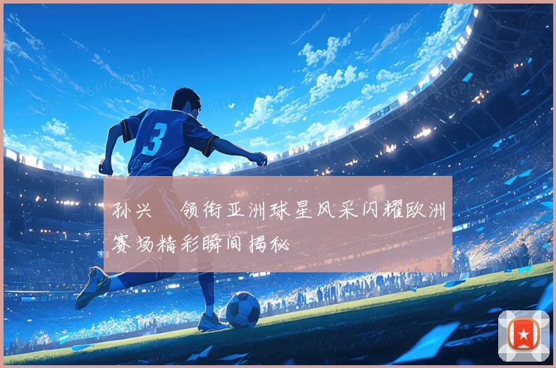 孙兴慜领衔亚洲球星风采闪耀欧洲赛场精彩瞬间揭秘