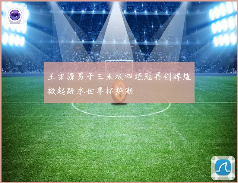 王宗源男子三米板四连冠再创辉煌掀起跳水世界杯热潮