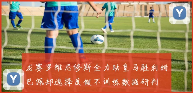 龙赛罗维尼修斯全力助皇马胜利姆巴佩却选择度假不训练数据研判