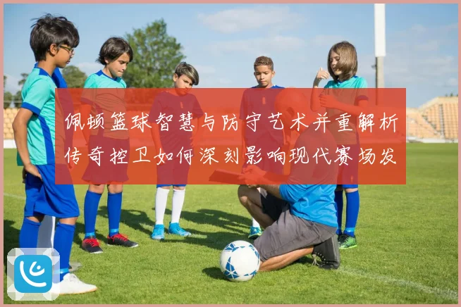 佩顿篮球智慧与防守艺术并重解析传奇控卫如何深刻影响现代赛场发展之路