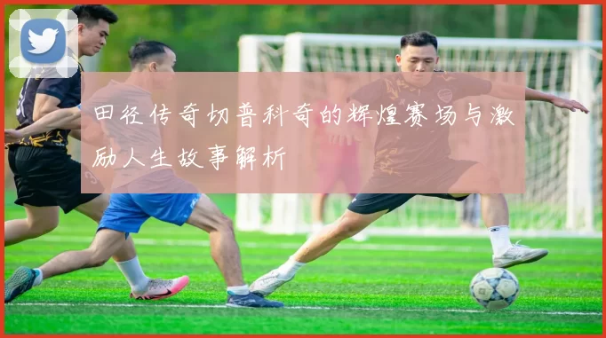 田径传奇切普科奇的辉煌赛场与激励人生故事解析