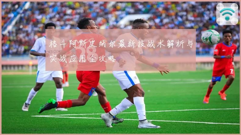 格斗阿斯皮纳尔最新技战术解析与实战应用全攻略