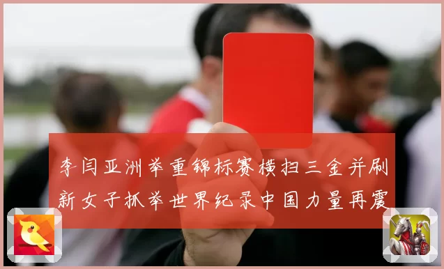 李闫亚洲举重锦标赛横扫三金并刷新女子抓举世界纪录中国力量再震赛场