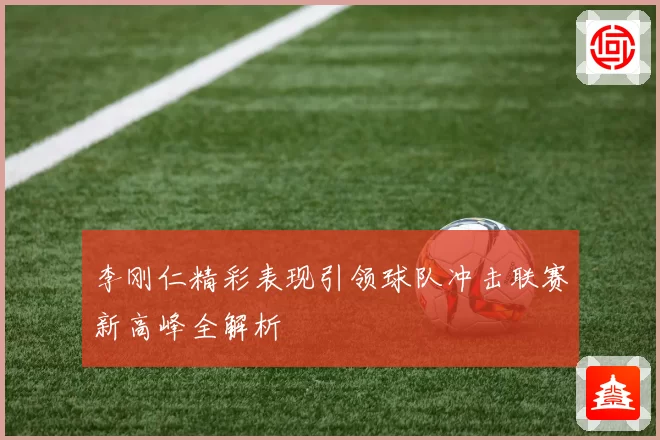 李刚仁精彩表现引领球队冲击联赛新高峰全解析