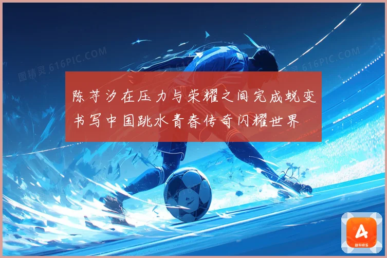 陈芋汐在压力与荣耀之间完成蜕变书写中国跳水青春传奇闪耀世界