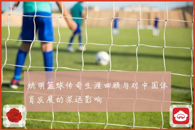 姚明篮球传奇生涯回顾与对中国体育发展的深远影响