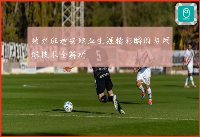 纳尔班迪安职业生涯精彩瞬间与网球技术全解析