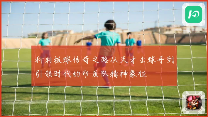 科利板球传奇之路从天才击球手到引领时代的印度队精神象征