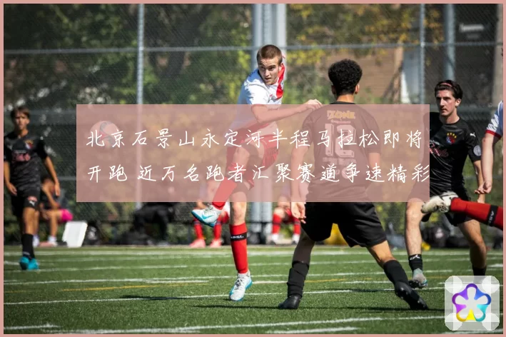 北京石景山永定河半程马拉松即将开跑 近万名跑者汇聚赛道争速精彩纷呈