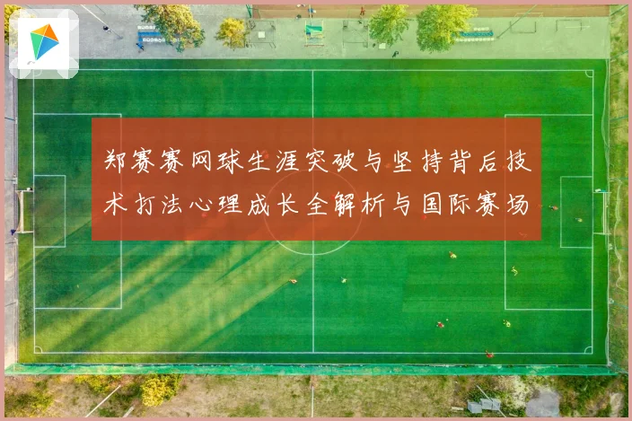 郑赛赛网球生涯突破与坚持背后技术打法心理成长全解析与国际赛场表现