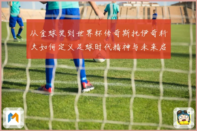 从金球奖到世界杯传奇斯托伊奇科夫如何定义足球时代精神与未来启示