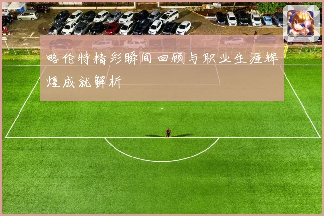 略伦特精彩瞬间回顾与职业生涯辉煌成就解析