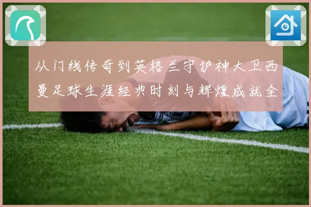 从门线传奇到英格兰守护神大卫西曼足球生涯经典时刻与辉煌成就全景回顾